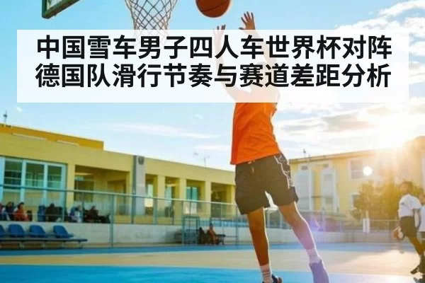 中国雪车男子四人车世界杯对阵德国队滑行节奏与赛道差距分析
